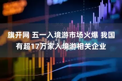 旗开网 五一入境游市场火爆 我国有超17万家入境游相关企业