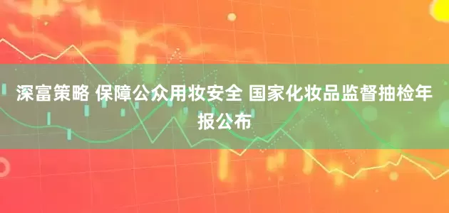 深富策略 保障公众用妆安全 国家化妆品监督抽检年报公布