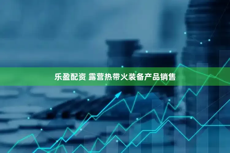 乐盈配资 露营热带火装备产品销售