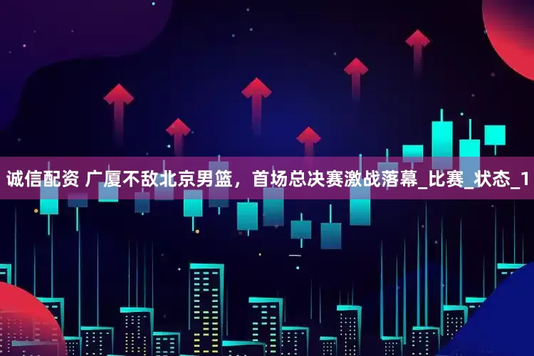 诚信配资 广厦不敌北京男篮，首场总决赛激战落幕_比赛_状态_1