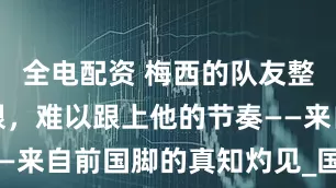 全电配资 梅西的队友整体水平有限，难以跟上他的节奏——来自前国脚的真知灼见_国际_曼联