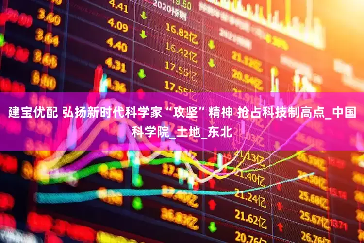 建宝优配 弘扬新时代科学家“攻坚”精神 抢占科技制高点_中国科学院_土地_东北