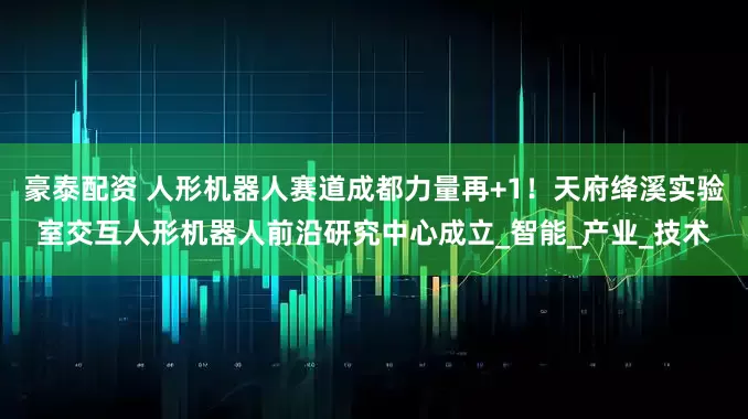 豪泰配资 人形机器人赛道成都力量再+1！天府绛溪实验室交互人形机器人前沿研究中心成立_智能_产业_技术