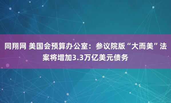同翔网 美国会预算办公室：参议院版“大而美”法案将增加3.3万亿美元债务