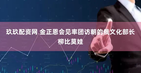 玖玖配资网 金正恩会见率团访朝的俄文化部长柳比莫娃