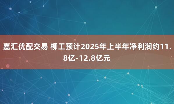 嘉汇优配交易 柳工预计2025年上半年净利润约11.8亿-12.8亿元