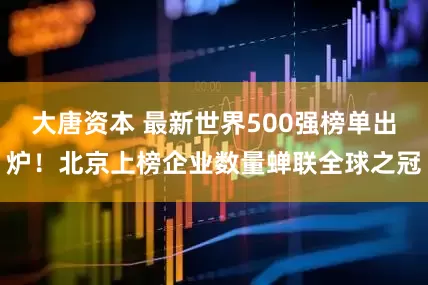 大唐资本 最新世界500强榜单出炉！北京上榜企业数量蝉联全球之冠