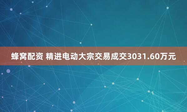 蜂窝配资 精进电动大宗交易成交3031.60万元