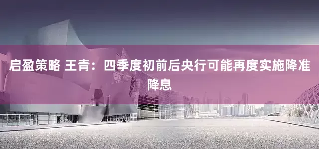 启盈策略 王青：四季度初前后央行可能再度实施降准降息