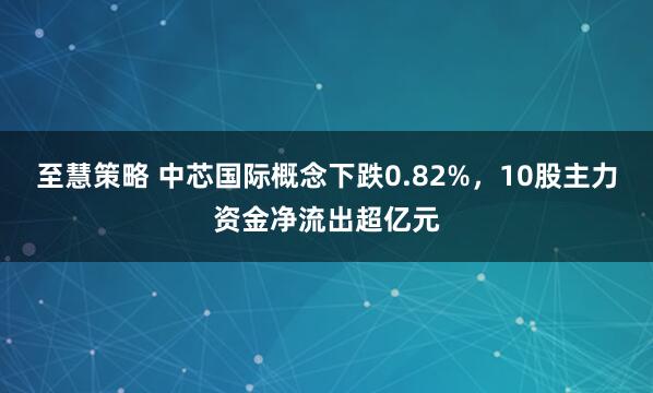 至慧策略 中芯国际概念下跌0.82%，10股主力资金净流出超亿元