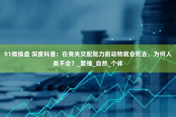 91微操盘 深度科普：在丧失交配能力前动物就会死去，为何人类不会？_繁殖_自然_个体