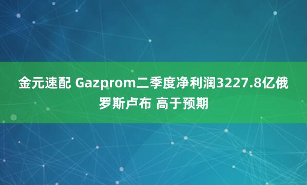 金元速配 Gazprom二季度净利润3227.8亿俄罗斯卢布 高于预期
