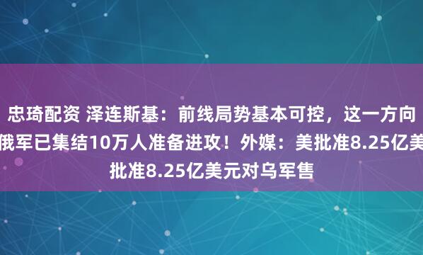 忠琦配资 泽连斯基：前线局势基本可控，这一方向形势严峻！俄军已集结10万人准备进攻！外媒：美批准8.25亿美元对乌军售