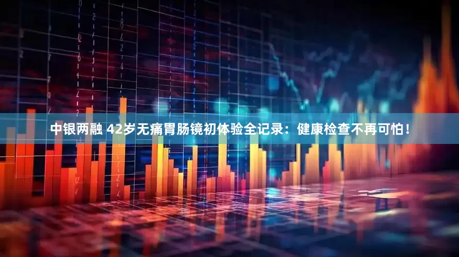 中银两融 42岁无痛胃肠镜初体验全记录：健康检查不再可怕！