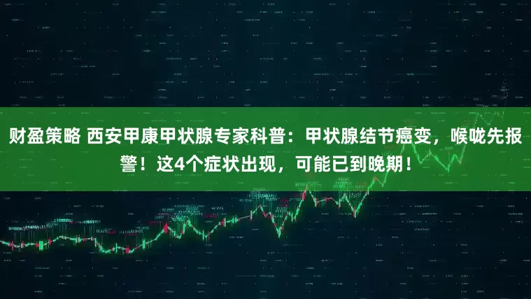 财盈策略 西安甲康甲状腺专家科普：甲状腺结节癌变，喉咙先报警！这4个症状出现，可能已到晚期！