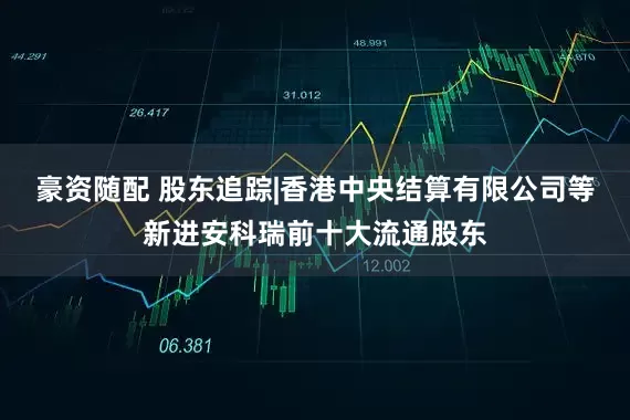豪资随配 股东追踪|香港中央结算有限公司等新进安科瑞前十大流通股东