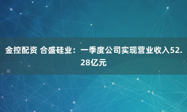 金控配资 合盛硅业：一季度公司实现营业收入52.28亿元