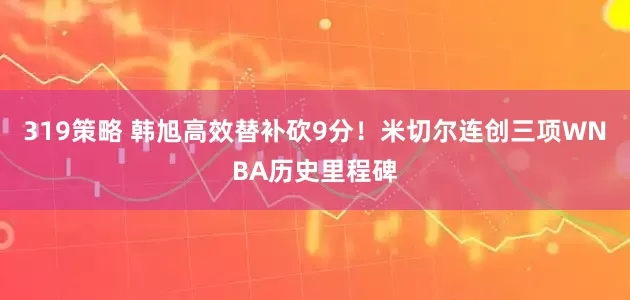 319策略 韩旭高效替补砍9分！米切尔连创三项WNBA历史里程碑
