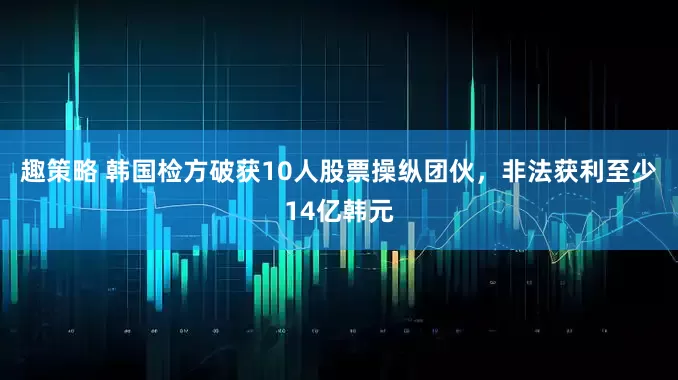 趣策略 韩国检方破获10人股票操纵团伙，非法获利至少14亿韩元